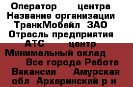 Оператор Call-центра › Название организации ­ ТранкМобайл, ЗАО › Отрасль предприятия ­ АТС, call-центр › Минимальный оклад ­ 30 000 - Все города Работа » Вакансии   . Амурская обл.,Архаринский р-н